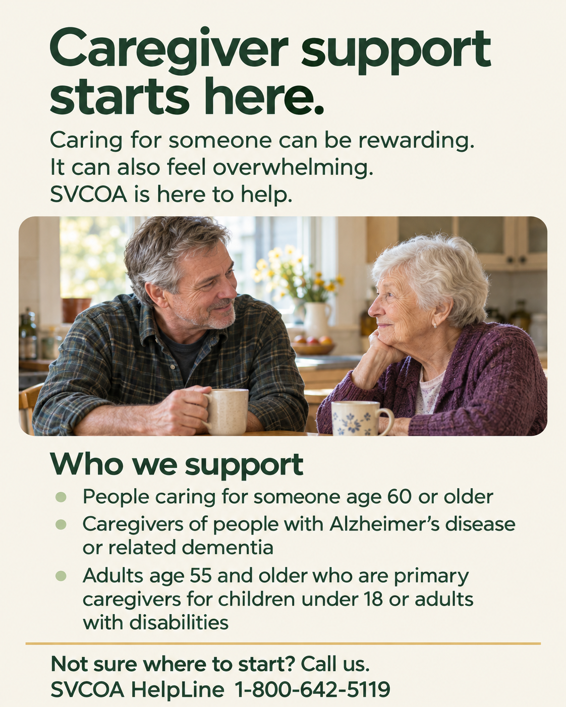 Caregiver support starts here. Caring for someone can be rewarding. It can also feel overwhelming. SVCOA is here to help. A man and an older woman talk over tea. SVCOA supports people caring for someone age 60 or older; caregivers of people with Alzheimer’s disease or related dementia; and adults age 55 and older who are primary caregivers for children under 18 or adults with disabilities. Not sure where to start? Call the SVCOA HelpLine at 1-800-642-5119.